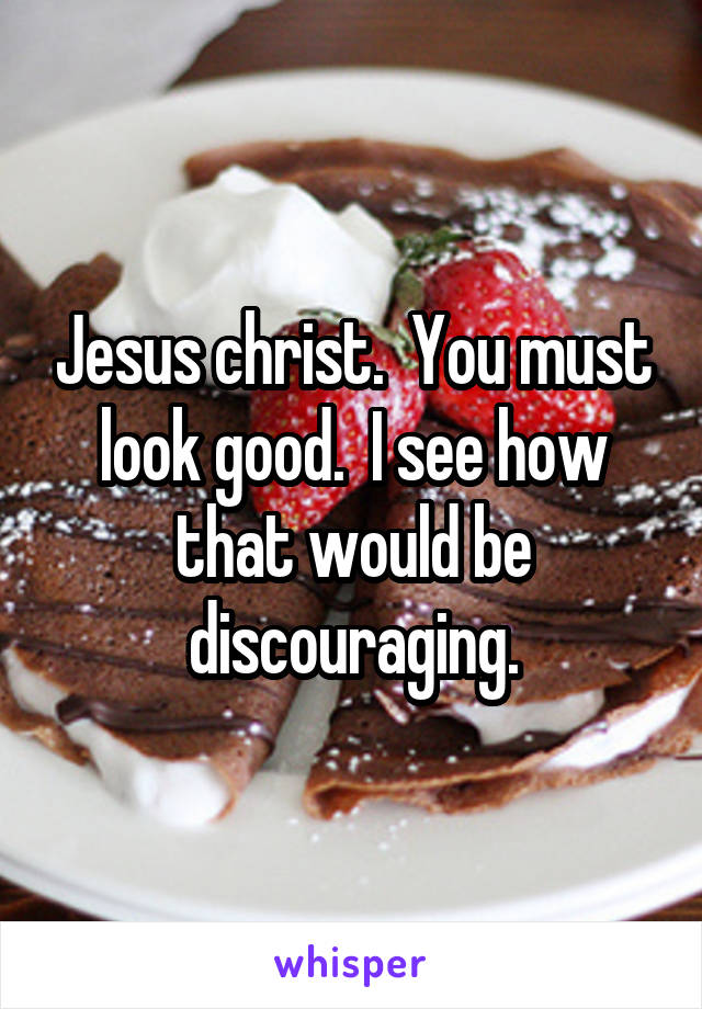 Jesus christ.  You must look good.  I see how that would be discouraging.