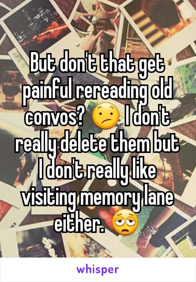 But don't that get painful rereading old convos? 😕 I don't really delete them but I don't really like visiting memory lane either. 😩