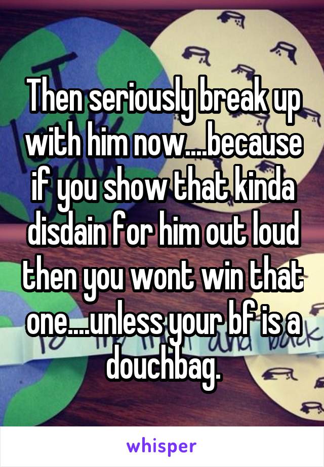 Then seriously break up with him now....because if you show that kinda disdain for him out loud then you wont win that one....unless your bf is a douchbag.