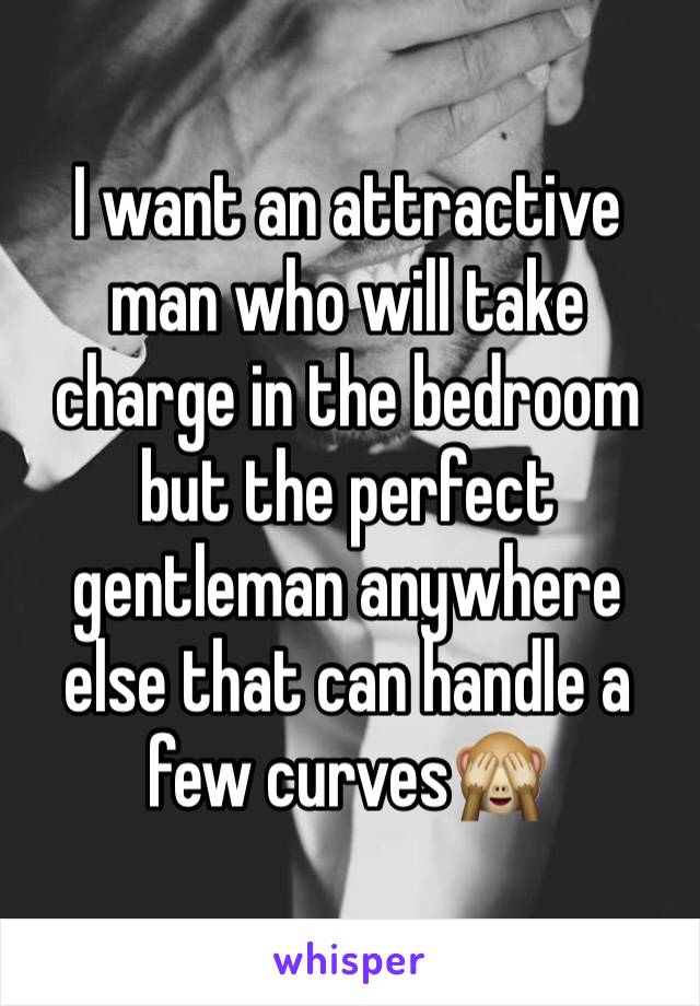 I want an attractive man who will take charge in the bedroom but the perfect gentleman anywhere else that can handle a 
few curves🙈