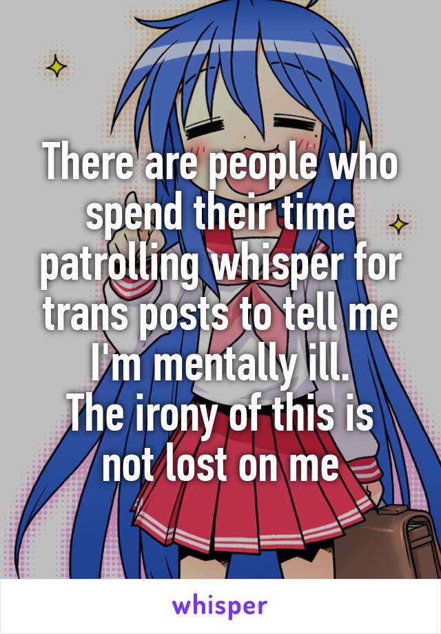 There are people who spend their time patrolling whisper for trans posts to tell me I'm mentally ill.
The irony of this is not lost on me