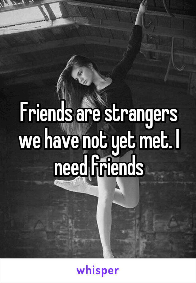 Friends are strangers we have not yet met. I need friends