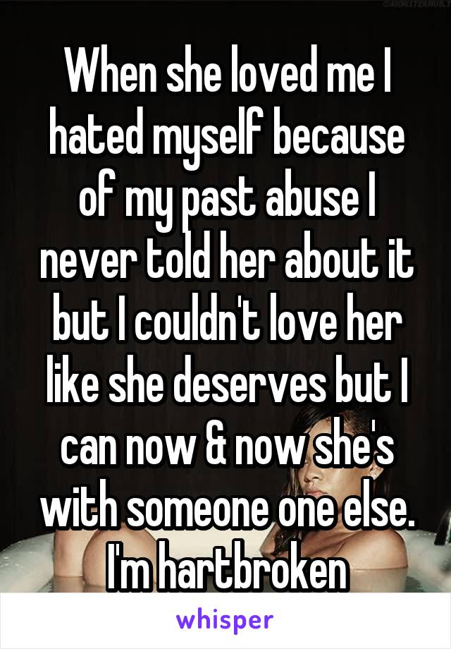 When she loved me I hated myself because of my past abuse I never told her about it but I couldn't love her like she deserves but I can now & now she's with someone one else. I'm hartbroken