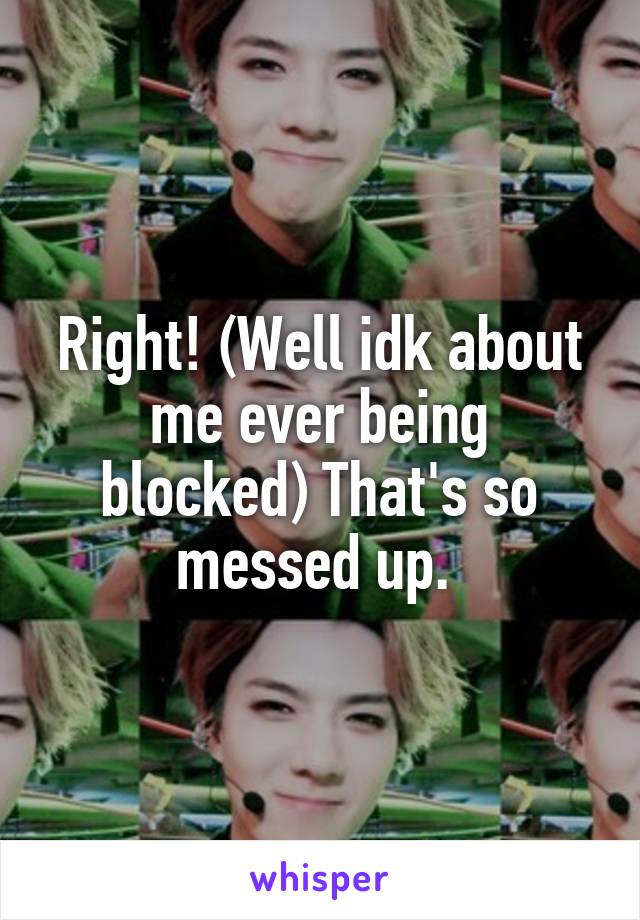 Right! (Well idk about me ever being blocked) That's so messed up. 