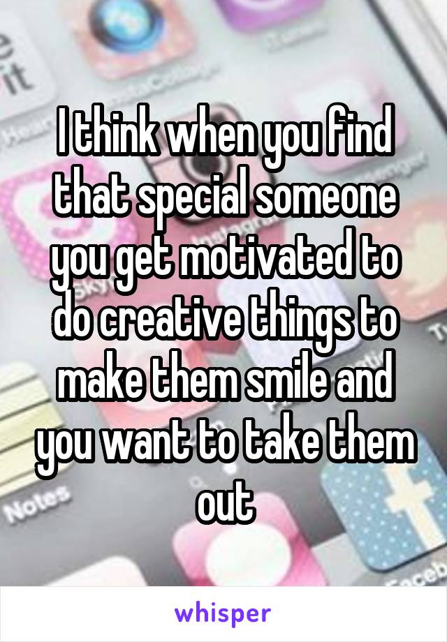 I think when you find that special someone you get motivated to do creative things to make them smile and you want to take them out