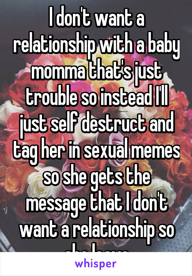 I don't want a relationship with a baby momma that's just trouble so instead I'll just self destruct and tag her in sexual memes so she gets the message that I don't want a relationship so she leave