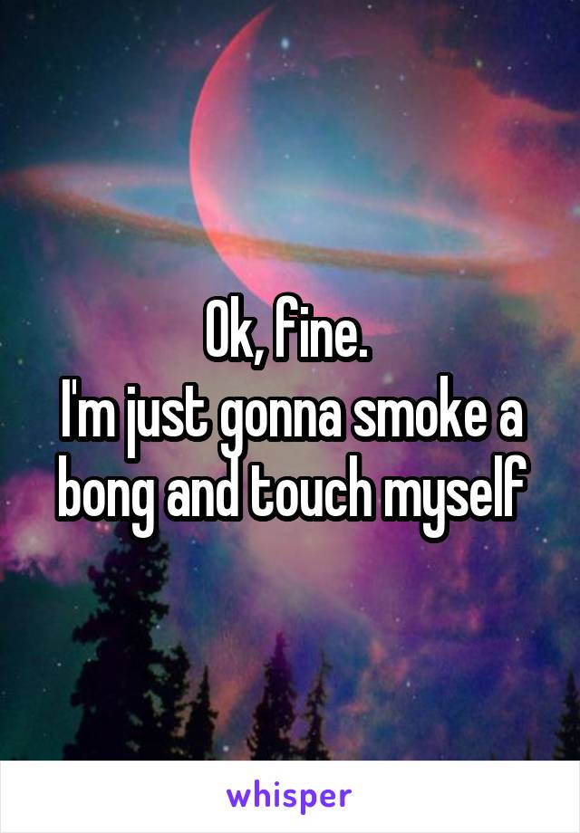 Ok, fine. 
I'm just gonna smoke a bong and touch myself