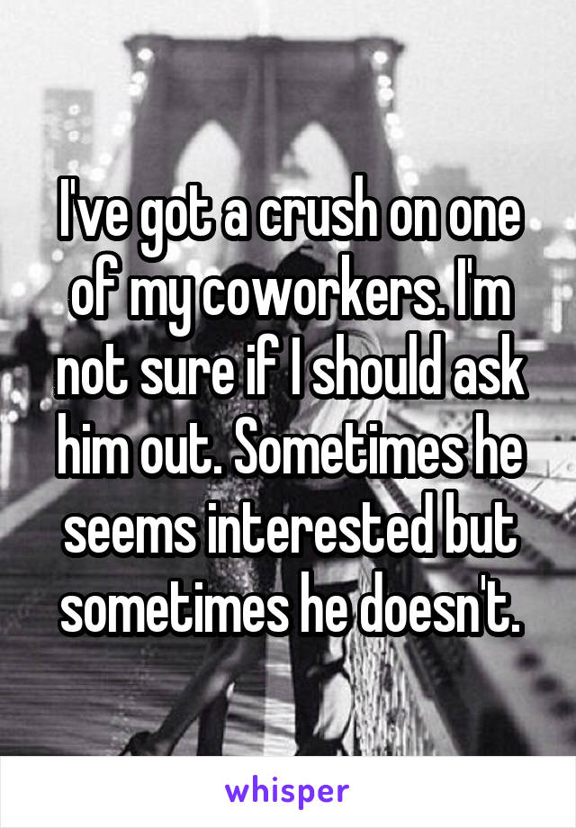 I've got a crush on one of my coworkers. I'm not sure if I should ask him out. Sometimes he seems interested but sometimes he doesn't.