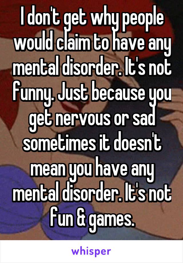 I don't get why people would claim to have any mental disorder. It's not funny. Just because you get nervous or sad sometimes it doesn't mean you have any mental disorder. It's not fun & games.
