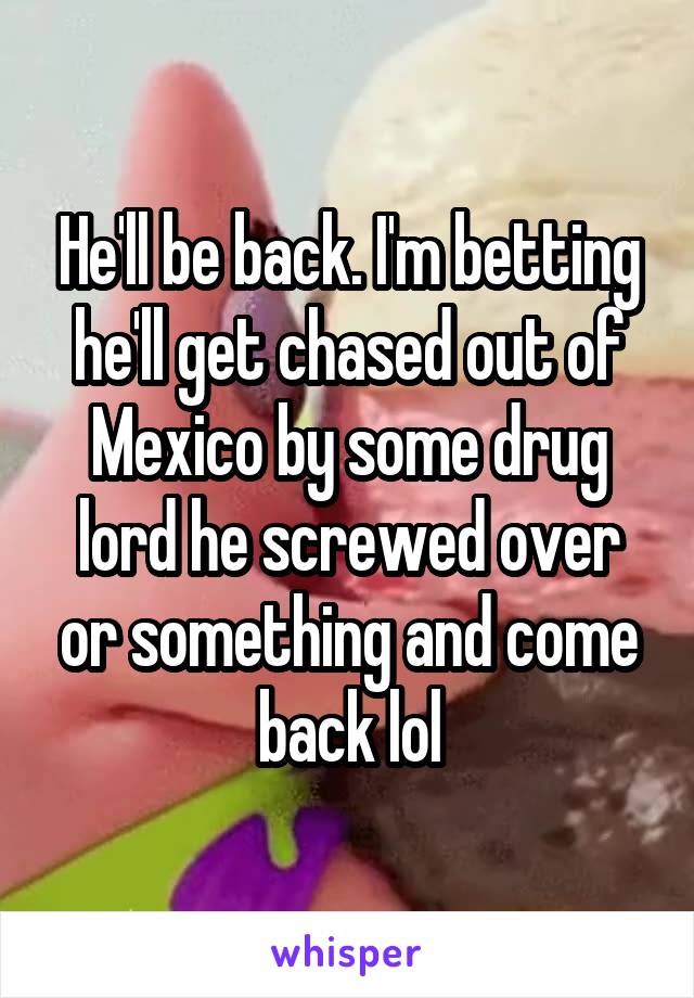 He'll be back. I'm betting he'll get chased out of Mexico by some drug lord he screwed over or something and come back lol