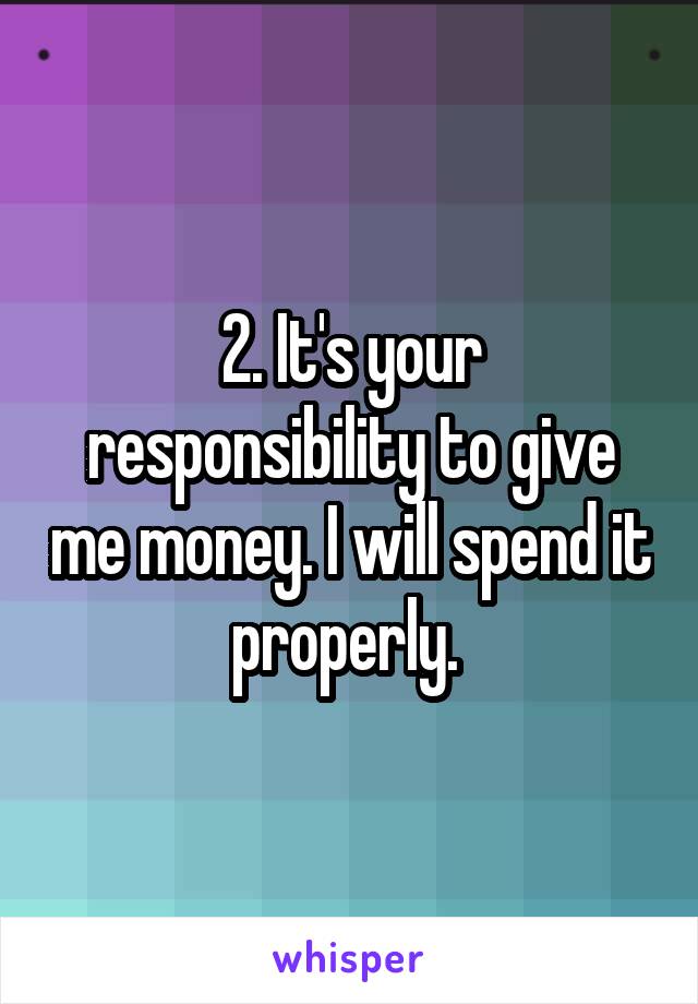 2. It's your responsibility to give me money. I will spend it properly. 