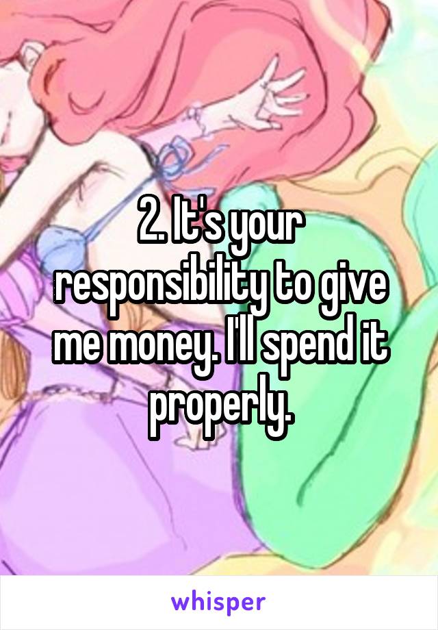 2. It's your responsibility to give me money. I'll spend it properly.