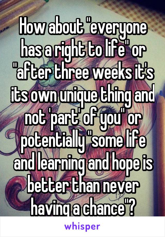 How about "everyone has a right to life" or "after three weeks it's its own unique thing and not 'part' of you" or potentially "some life and learning and hope is better than never having a chance"?