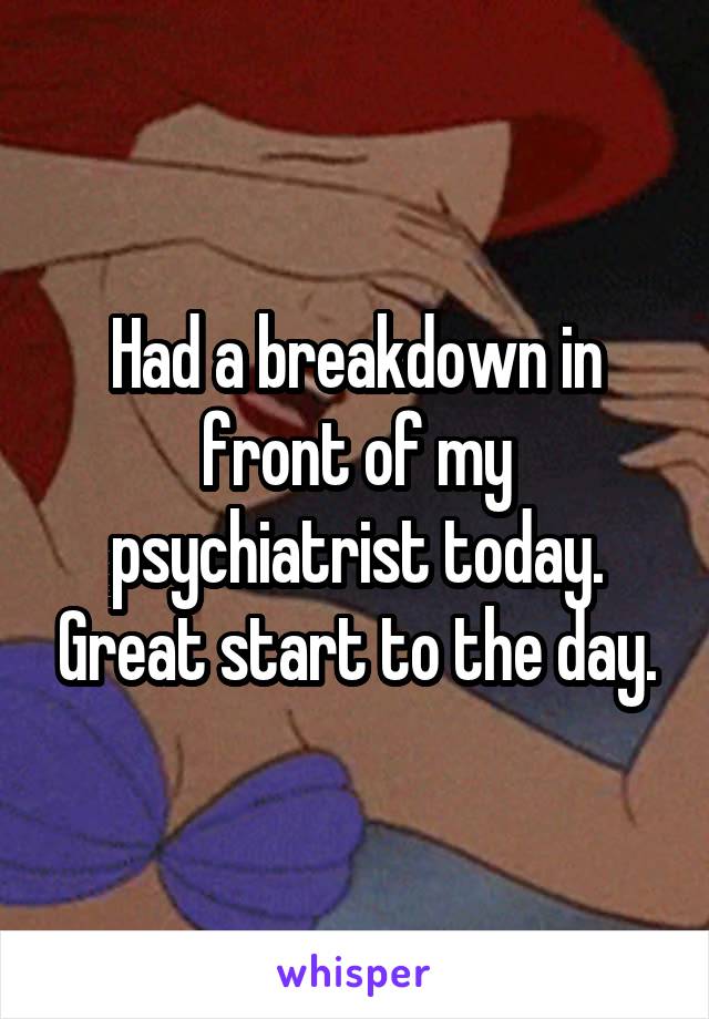 Had a breakdown in front of my psychiatrist today. Great start to the day.