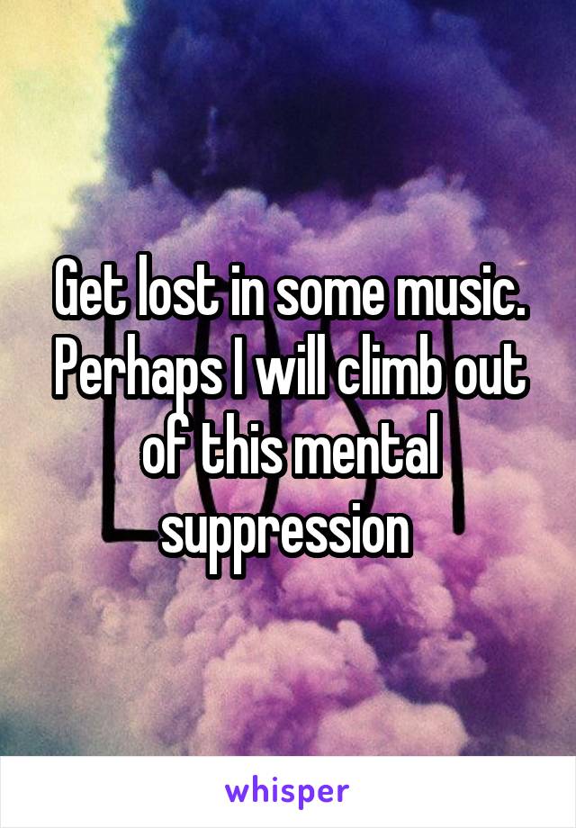 Get lost in some music. Perhaps I will climb out of this mental suppression 