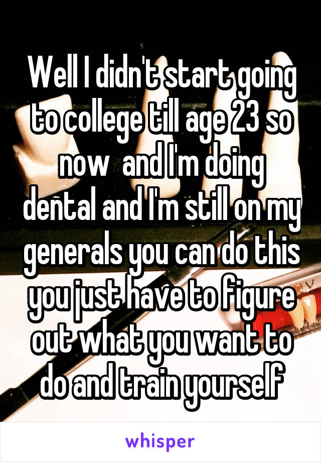 Well I didn't start going to college till age 23 so now  and I'm doing dental and I'm still on my generals you can do this you just have to figure out what you want to do and train yourself