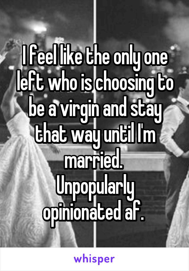 I feel like the only one left who is choosing to be a virgin and stay that way until I'm married. 
Unpopularly opinionated af. 