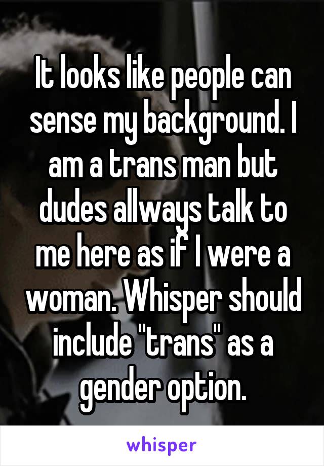 It looks like people can sense my background. I am a trans man but dudes allways talk to me here as if I were a woman. Whisper should include "trans" as a gender option.