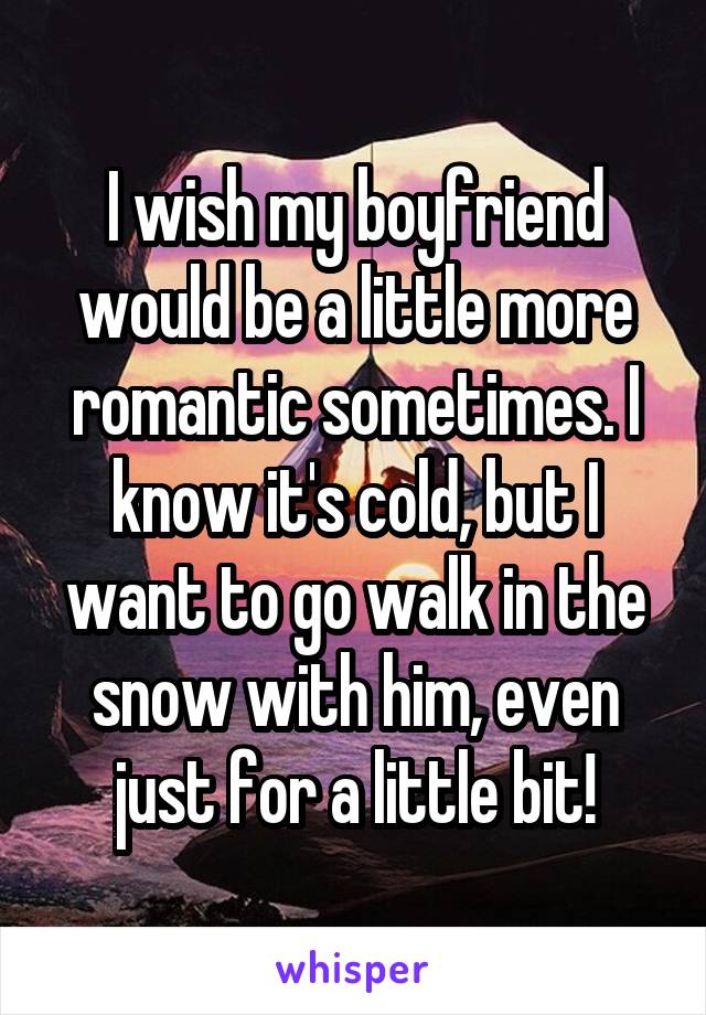 I wish my boyfriend would be a little more romantic sometimes. I know it's cold, but I want to go walk in the snow with him, even just for a little bit!