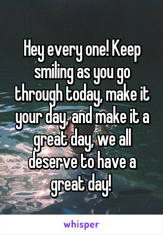 Hey every one! Keep smiling as you go through today, make it your day, and make it a great day, we all deserve to have a great day! 