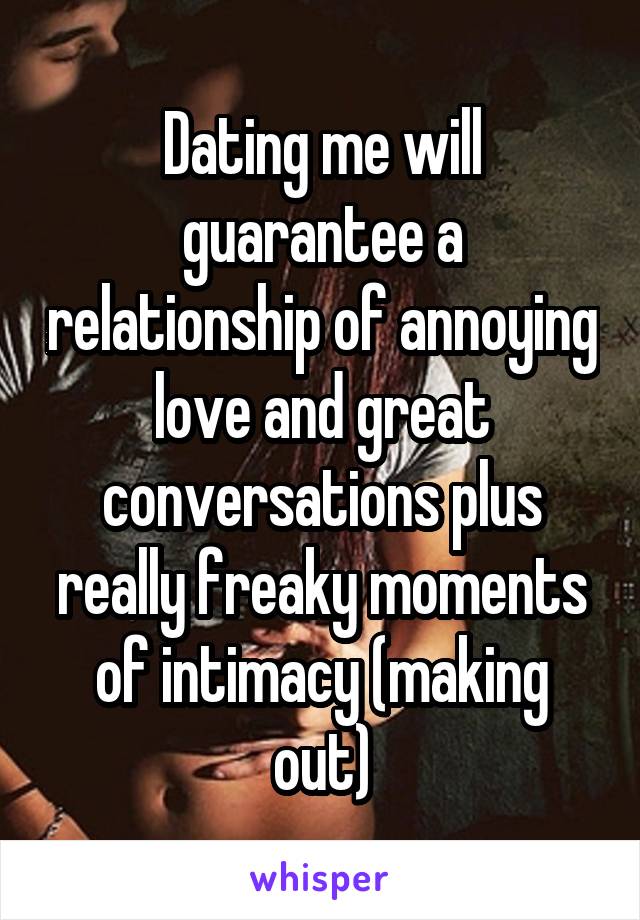 Dating me will guarantee a relationship of annoying love and great conversations plus really freaky moments of intimacy (making out)