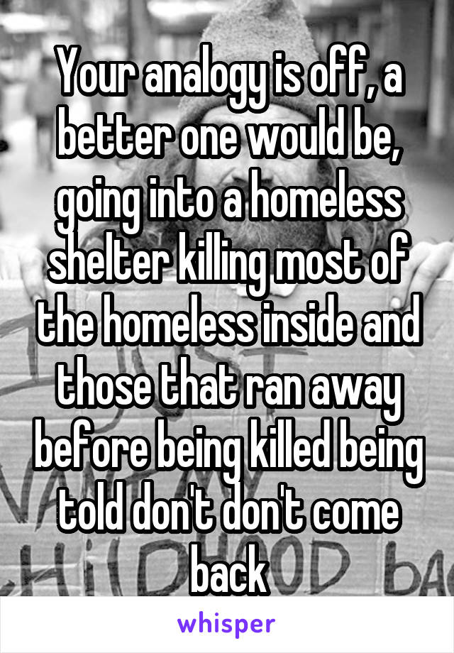 Your analogy is off, a better one would be, going into a homeless shelter killing most of the homeless inside and those that ran away before being killed being told don't don't come back