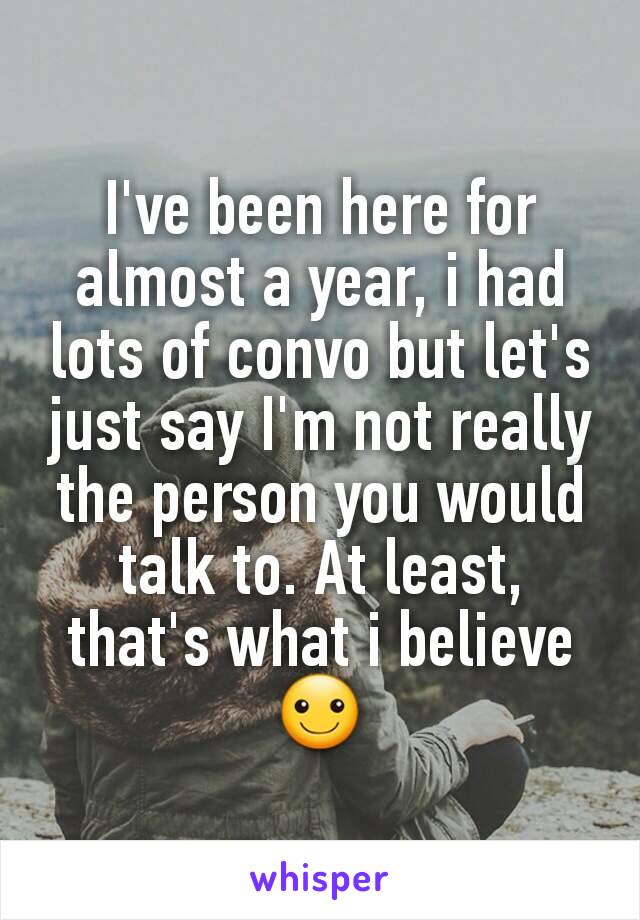 I've been here for almost a year, i had lots of convo but let's just say I'm not really the person you would talk to. At least, that's what i believe ☺