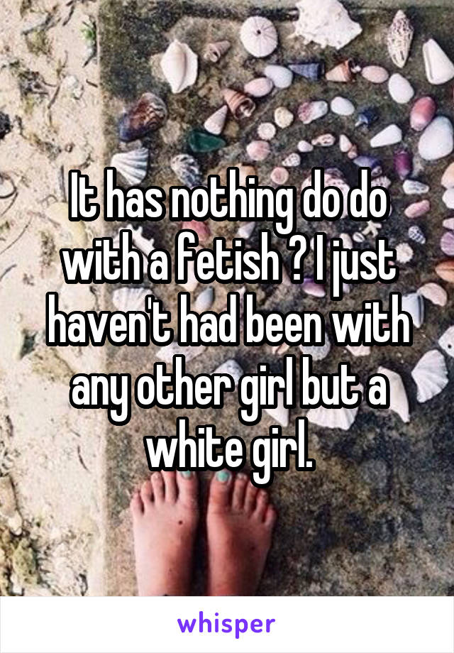 It has nothing do do with a fetish ? I just haven't had been with any other girl but a white girl.