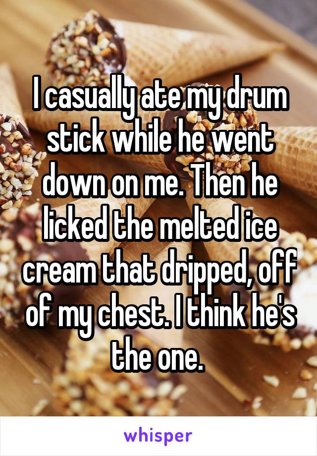 I casually ate my drum stick while he went down on me. Then he licked the melted ice cream that dripped, off of my chest. I think he's the one. 