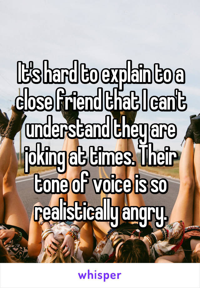 It's hard to explain to a close friend that I can't understand they are joking at times. Their tone of voice is so realistically angry.