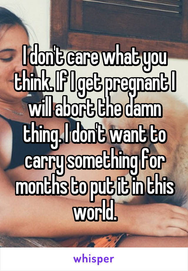 I don't care what you think. If I get pregnant I will abort the damn thing. I don't want to carry something for months to put it in this world.