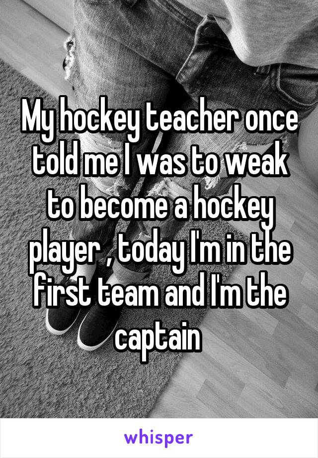 My hockey teacher once told me I was to weak to become a hockey player , today I'm in the first team and I'm the captain 