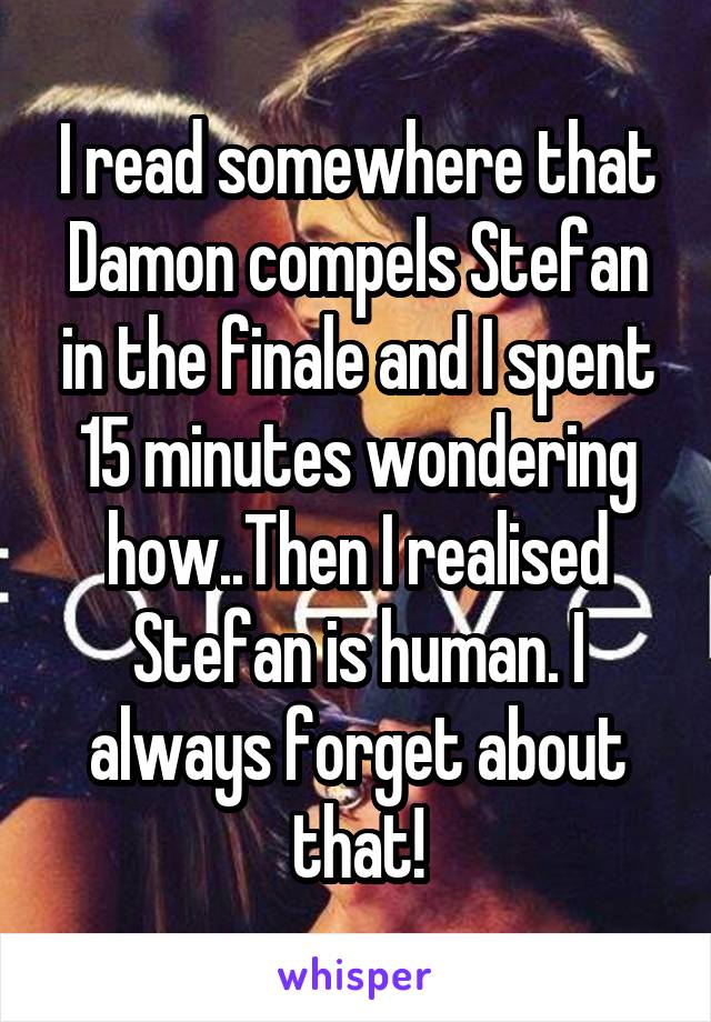 I read somewhere that Damon compels Stefan in the finale and I spent 15 minutes wondering how..Then I realised Stefan is human. I always forget about that!