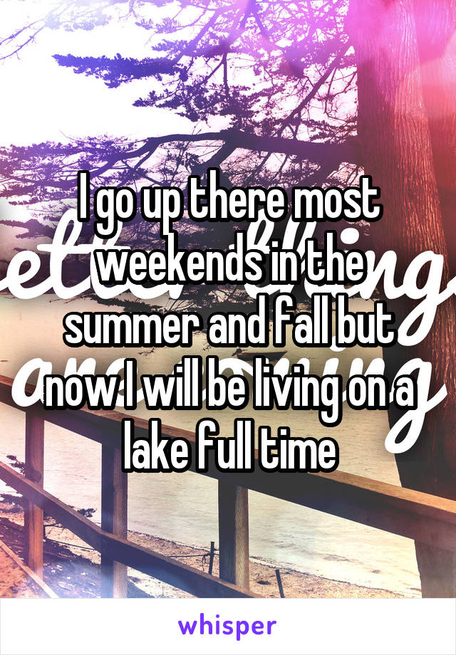 I go up there most weekends in the summer and fall but now I will be living on a lake full time