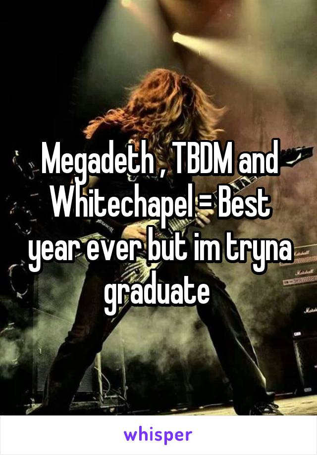 Megadeth , TBDM and Whitechapel = Best year ever but im tryna graduate 