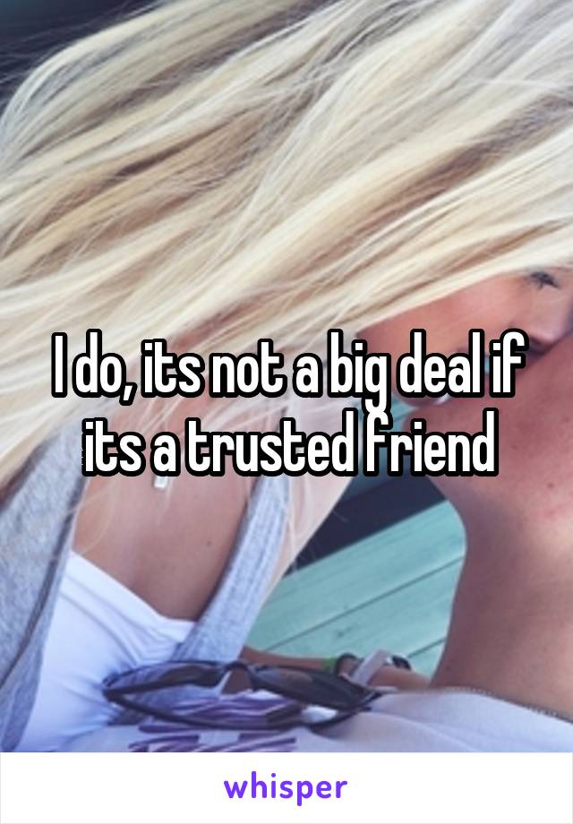 I do, its not a big deal if its a trusted friend