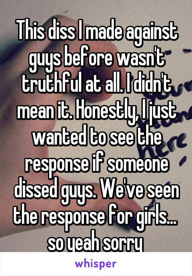 This diss I made against guys before wasn't truthful at all. I didn't mean it. Honestly, I just wanted to see the response if someone dissed guys. We've seen the response for girls... 
so yeah sorry 