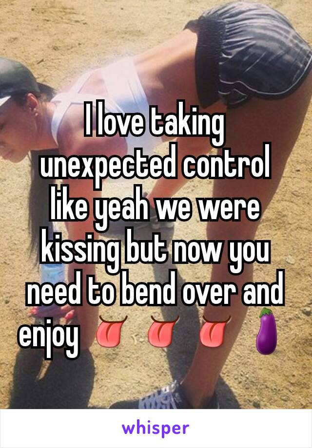 I love taking unexpected control like yeah we were kissing but now you need to bend over and enjoy 👅👅👅🍆