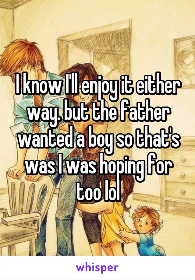 I know I'll enjoy it either way. but the father wanted a boy so that's was I was hoping for too lol