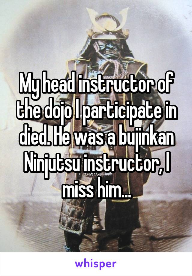 My head instructor of the dojo I participate in died. He was a bujinkan Ninjutsu instructor, I miss him...