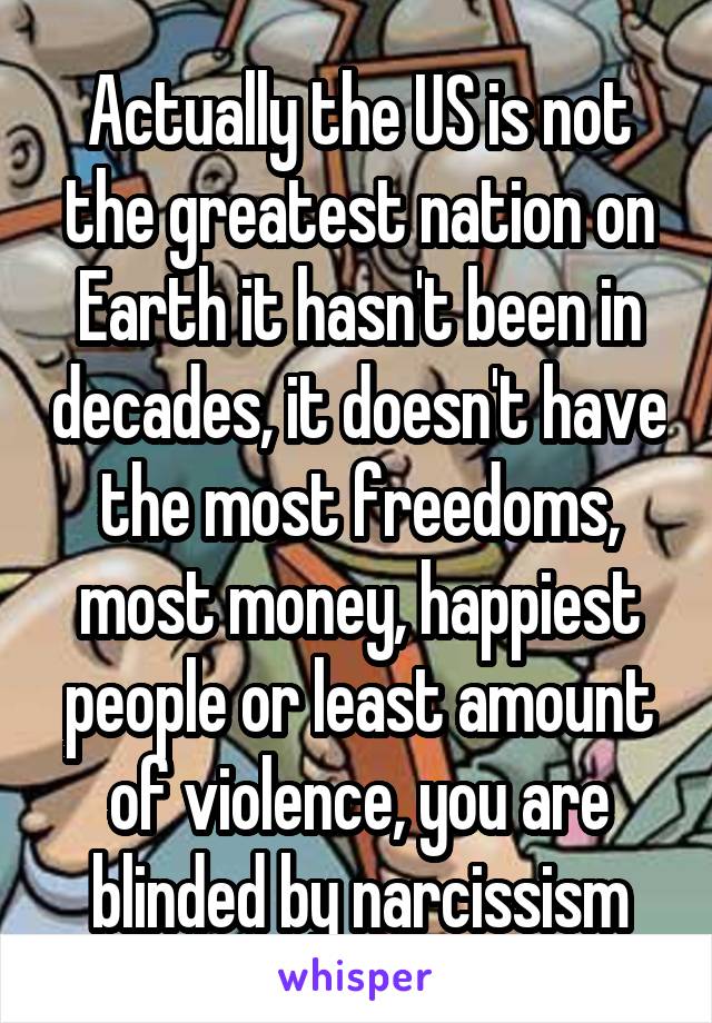 Actually the US is not the greatest nation on Earth it hasn't been in decades, it doesn't have the most freedoms, most money, happiest people or least amount of violence, you are blinded by narcissism