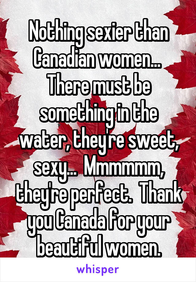 Nothing sexier than Canadian women...  There must be something in the water, they're sweet, sexy...  Mmmmmm, they're perfect.  Thank you Canada for your beautiful women.