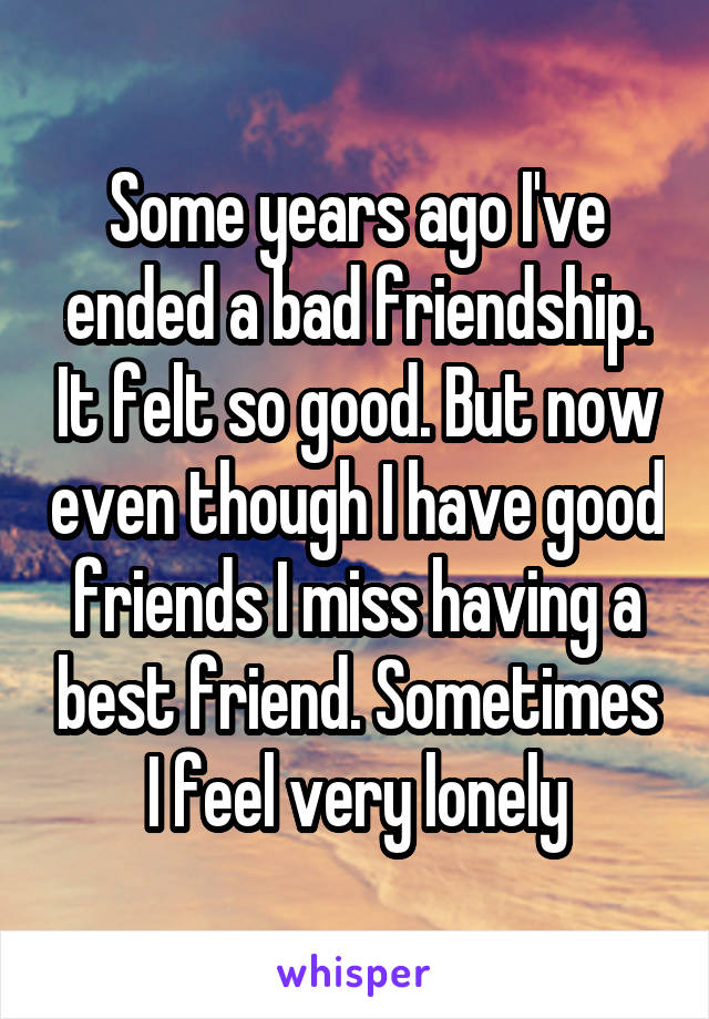 Some years ago I've ended a bad friendship. It felt so good. But now even though I have good friends I miss having a best friend. Sometimes I feel very lonely