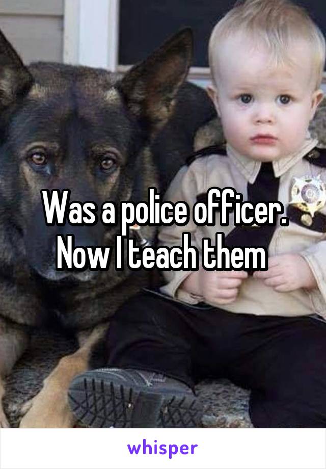 Was a police officer. Now I teach them 