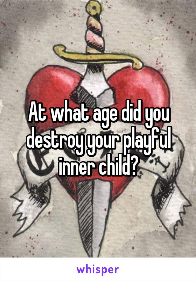 At what age did you destroy your playful inner child?