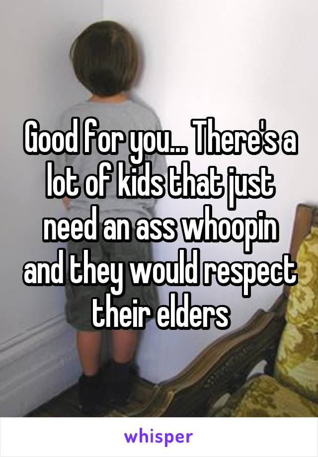 Good for you... There's a lot of kids that just need an ass whoopin and they would respect their elders