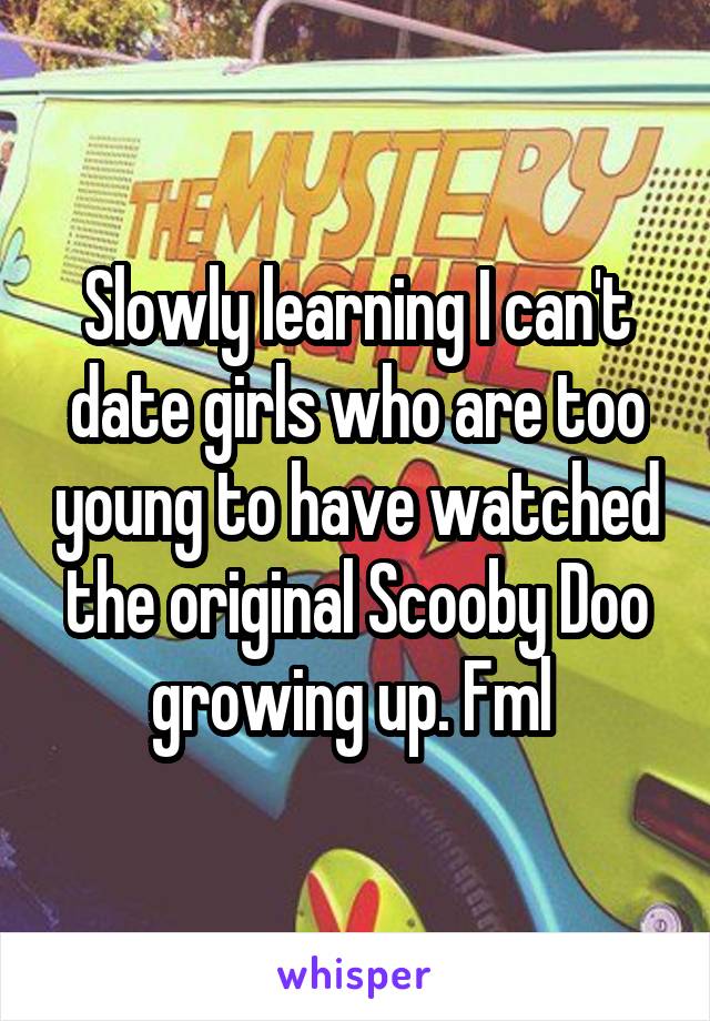 Slowly learning I can't date girls who are too young to have watched the original Scooby Doo growing up. Fml 