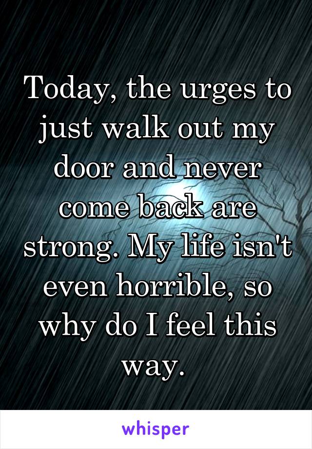 Today, the urges to just walk out my door and never come back are strong. My life isn't even horrible, so why do I feel this way. 