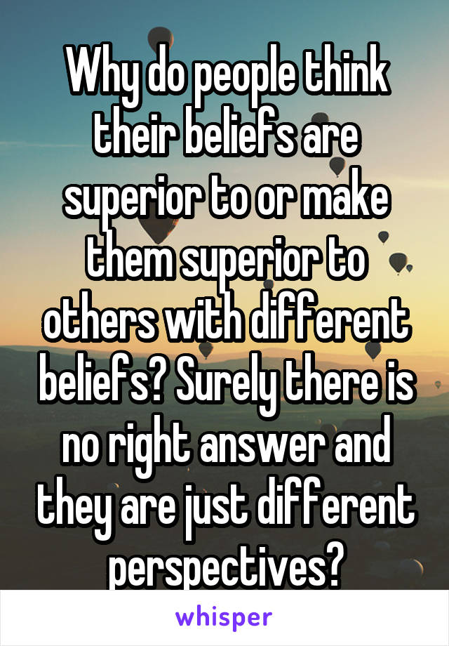 Why do people think their beliefs are superior to or make them superior to others with different beliefs? Surely there is no right answer and they are just different perspectives?