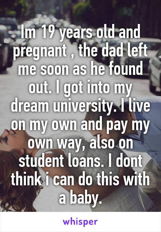 Im 19 years old and pregnant , the dad left me soon as he found out. I got into my dream university. I live on my own and pay my own way, also on student loans. I dont think i can do this with a baby.